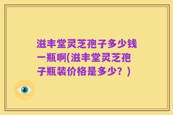 滋丰堂灵芝孢子多少钱一瓶啊(滋丰堂灵芝孢子瓶装价格是多少?)
