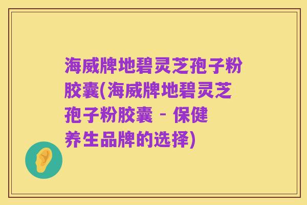 海威牌地碧灵芝孢子粉胶囊(海威牌地碧灵芝孢子粉胶囊 - 保健养生品牌的选择)