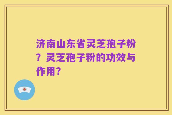 济南山东省灵芝孢子粉？灵芝孢子粉的功效与作用？