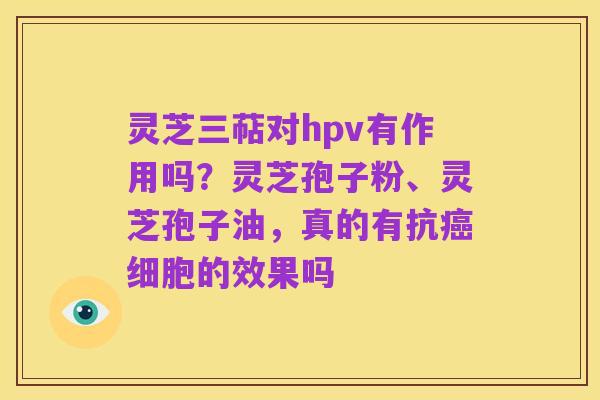 灵芝三萜对hpv有作用吗?灵芝孢子粉、灵芝孢子油,真的有抗癌细胞的效果吗