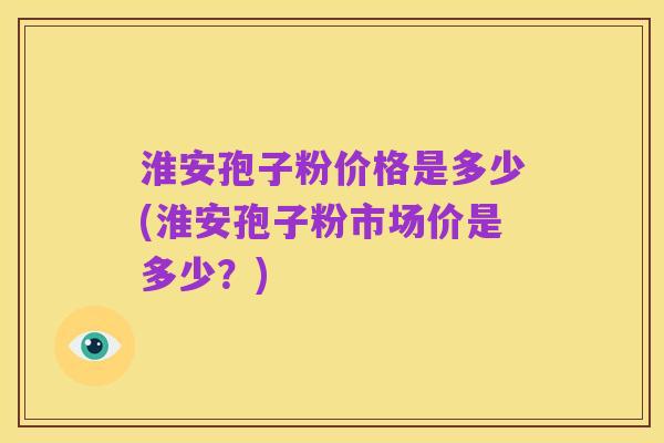 淮安孢子粉价格是多少(淮安孢子粉市场价是多少？)