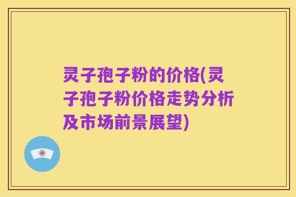 灵子孢子粉的价格(灵子孢子粉价格走势分析及市场前景展望)
