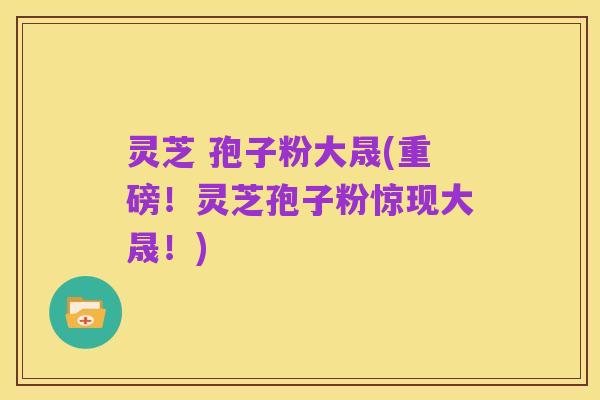 灵芝 孢子粉大晟(重磅！灵芝孢子粉惊现大晟！)