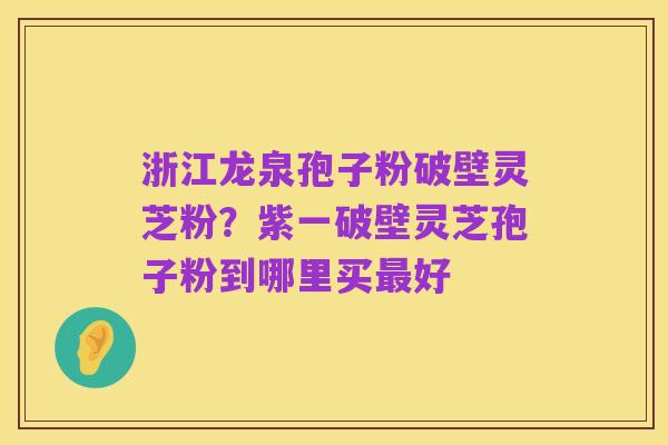浙江龙泉孢子粉破壁灵芝粉？紫一破壁灵芝孢子粉到哪里买最好