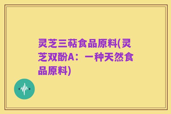 灵芝三萜食品原料(灵芝双酚A:一种天然食品原料)