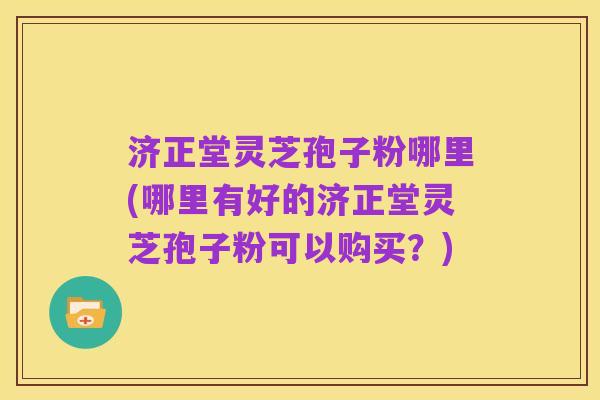 济正堂灵芝孢子粉哪里(哪里有好的济正堂灵芝孢子粉可以购买?)