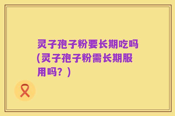 灵子孢子粉要长期吃吗(灵子孢子粉需长期服用吗?)