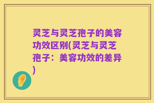 灵芝与灵芝孢子的美容功效区别(灵芝与灵芝孢子:美容功效的差异)