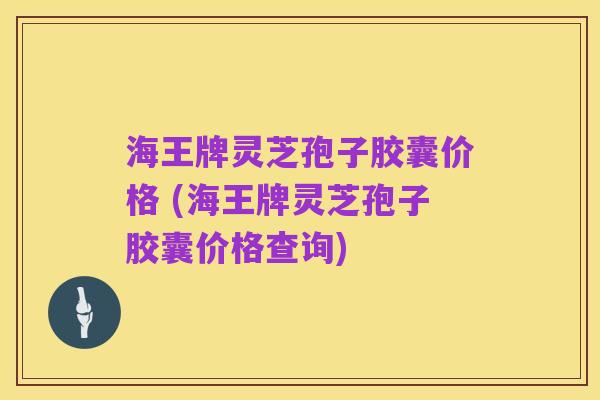 海王牌灵芝孢子胶囊价格 (海王牌灵芝孢子胶囊价格查询)