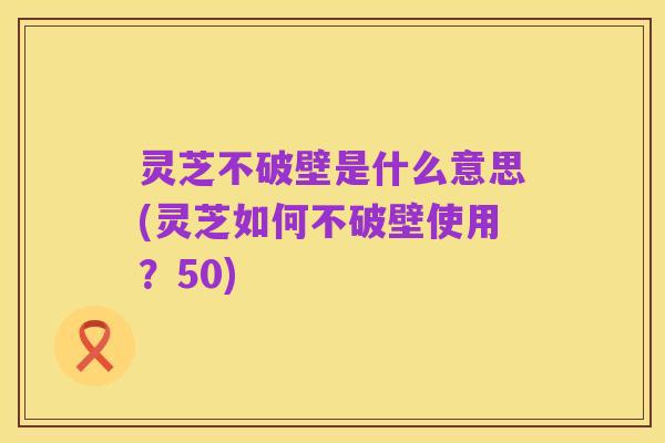灵芝不破壁是什么意思(灵芝如何不破壁使用?50)