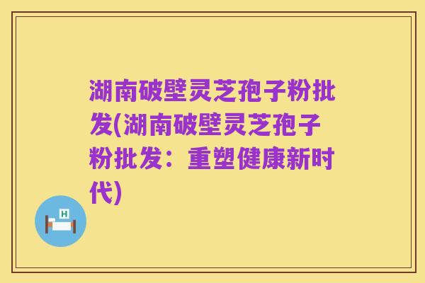 湖南破壁灵芝孢子粉批发(湖南破壁灵芝孢子粉批发:重塑健康新时代)