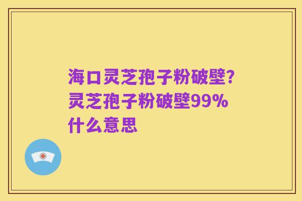 海口灵芝孢子粉破壁?灵芝孢子粉破壁99%什么意思