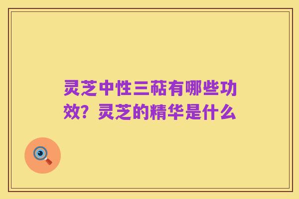 灵芝中性三萜有哪些功效?灵芝的精华是什么