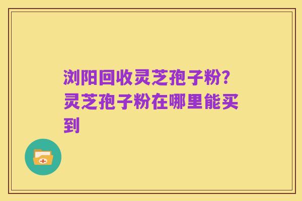 浏阳回收灵芝孢子粉？灵芝孢子粉在哪里能买到