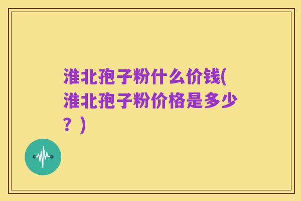 淮北孢子粉什么价钱(淮北孢子粉价格是多少？)