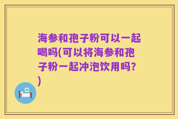 海参和孢子粉可以一起喝吗(可以将海参和孢子粉一起冲泡饮用吗?)