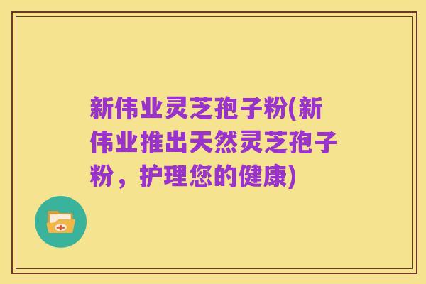 新伟业灵芝孢子粉(新伟业推出天然灵芝孢子粉,护理您的健康)