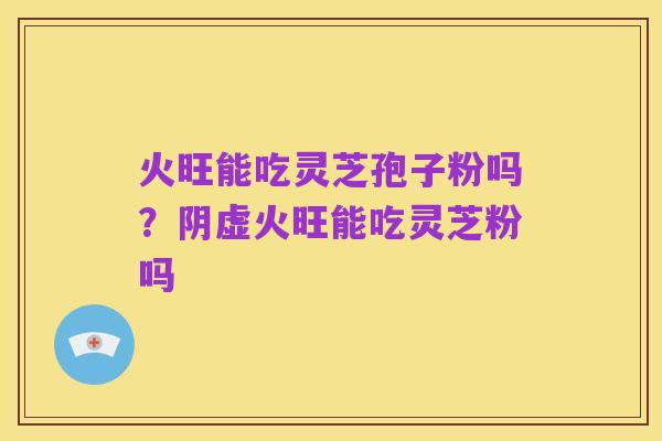 火旺能吃灵芝孢子粉吗?阴虚火旺能吃灵芝粉吗