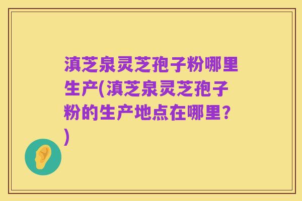 滇芝泉灵芝孢子粉哪里生产(滇芝泉灵芝孢子粉的生产地点在哪里？)