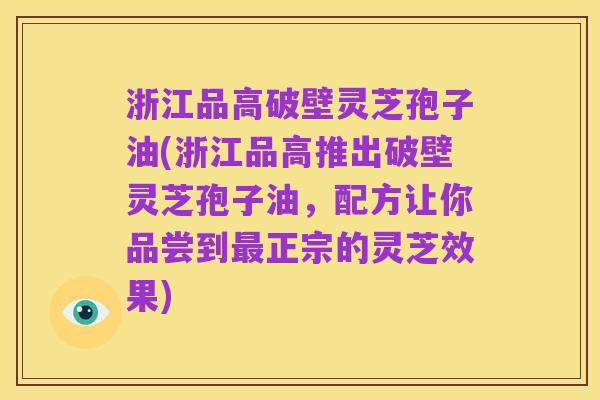 浙江品高破壁灵芝孢子油(浙江品高推出破壁灵芝孢子油,配方让你品尝到最正宗的灵芝效果)