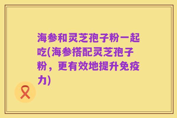海参和灵芝孢子粉一起吃(海参搭配灵芝孢子粉,更有效地提升免疫力)