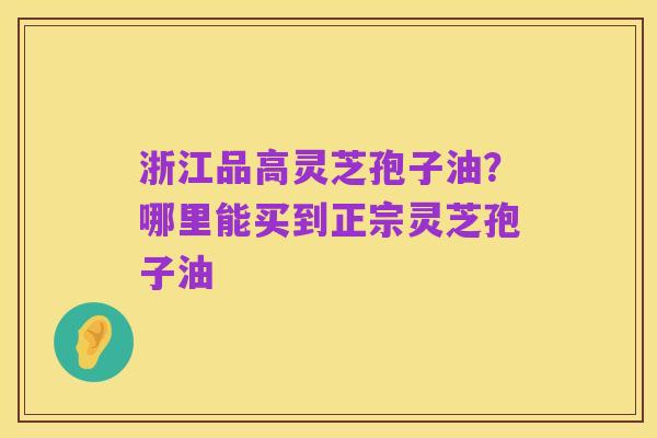 浙江品高灵芝孢子油?哪里能买到正宗灵芝孢子油