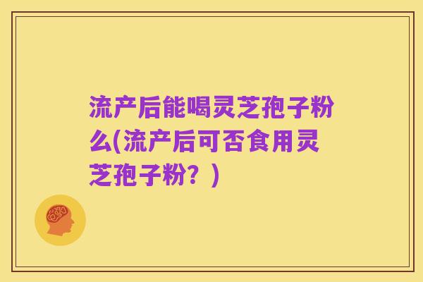 流产后能喝灵芝孢子粉么(流产后可否食用灵芝孢子粉?)
