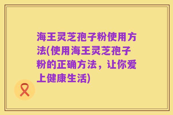 海王灵芝孢子粉使用方法(使用海王灵芝孢子粉的正确方法,让你爱上健康生活)