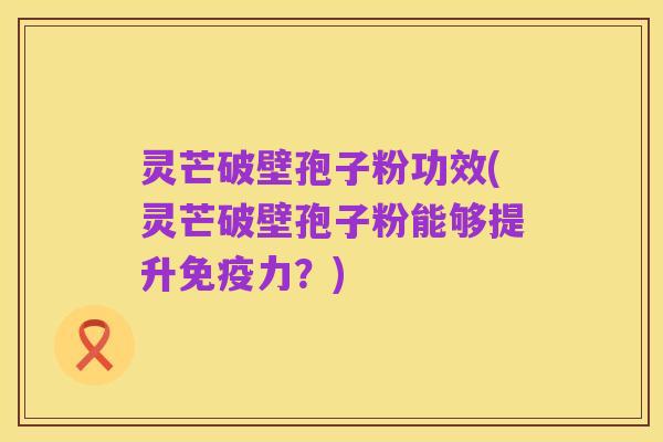 灵芒破壁孢子粉功效(灵芒破壁孢子粉能够提升免疫力?)