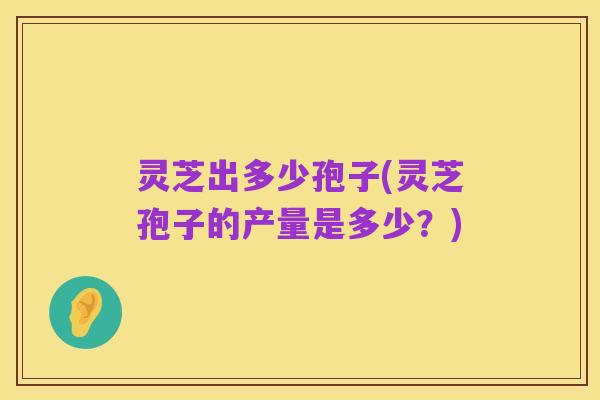 灵芝出多少孢子(灵芝孢子的产量是多少?)