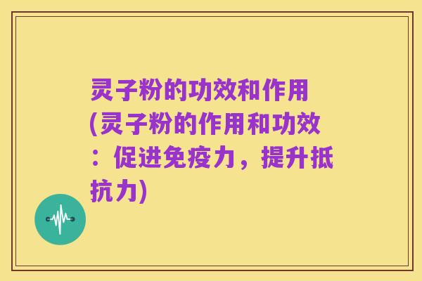灵子粉的功效和作用 (灵子粉的作用和功效：促进免疫力，提升抵抗力)