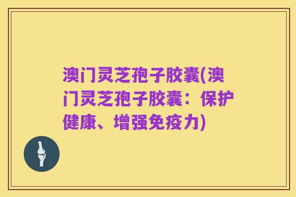 澳门灵芝孢子胶囊(澳门灵芝孢子胶囊：保护健康、增强免疫力)