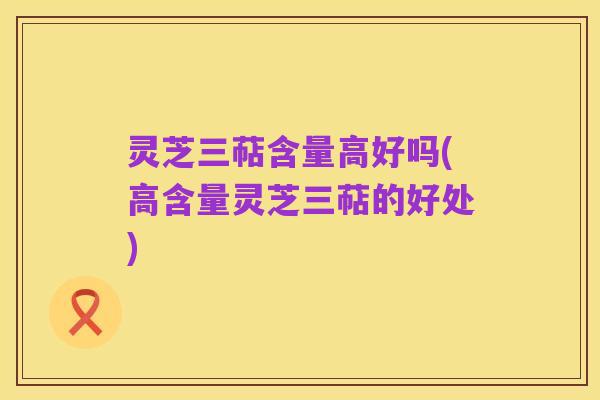 灵芝三萜含量高好吗(高含量灵芝三萜的好处)