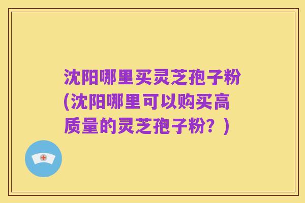 沈阳哪里买灵芝孢子粉(沈阳哪里可以购买高质量的灵芝孢子粉?)