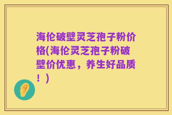 海伦破壁灵芝孢子粉价格(海伦灵芝孢子粉破壁价优惠,养生好品质!)