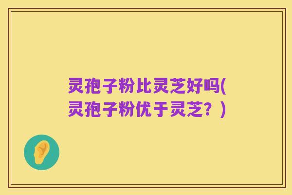 灵孢子粉比灵芝好吗(灵孢子粉优于灵芝?)