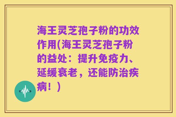 海王灵芝孢子粉的功效作用(海王灵芝孢子粉的益处:提升免疫力、延缓衰老,还能防治疾病!)