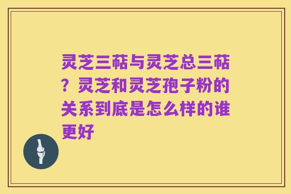 灵芝三萜与灵芝总三萜?灵芝和灵芝孢子粉的关系到底是怎么样的谁更好