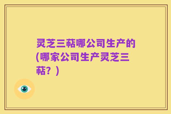 灵芝三萜哪公司生产的(哪家公司生产灵芝三萜?)