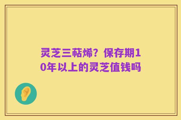 灵芝三萜烯？保存期10年以上的灵芝值钱吗