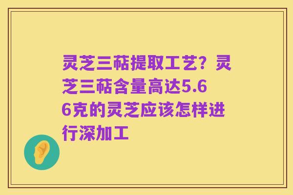 灵芝三萜提取工艺?灵芝三萜含量高达5.66克的灵芝应该怎样进行深加工