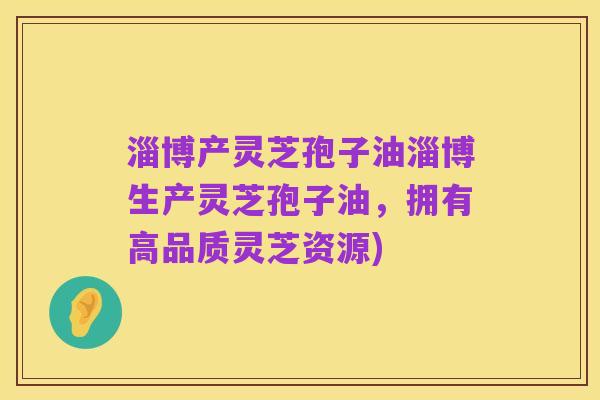 淄博产灵芝孢子油淄博生产灵芝孢子油,拥有高品质灵芝资源)