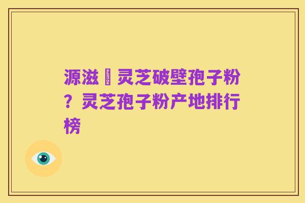 源滋湶灵芝破壁孢子粉?灵芝孢子粉产地排行榜