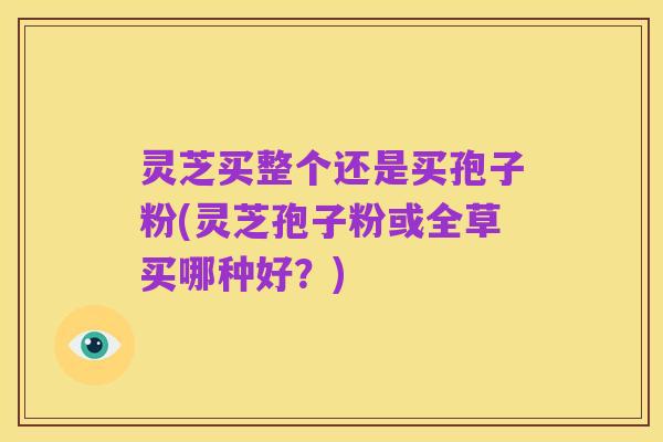 灵芝买整个还是买孢子粉(灵芝孢子粉或全草买哪种好?)