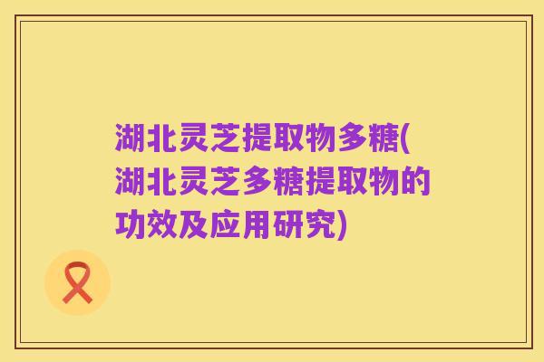 湖北灵芝提取物多糖(湖北灵芝多糖提取物的功效及应用研究)