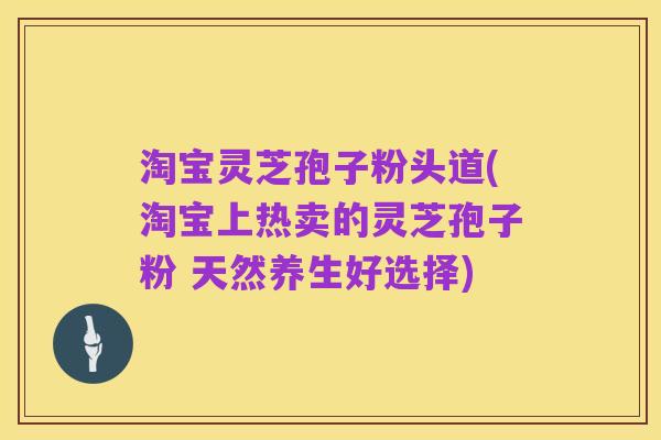 淘宝灵芝孢子粉头道(淘宝上热卖的灵芝孢子粉 天然养生好选择)