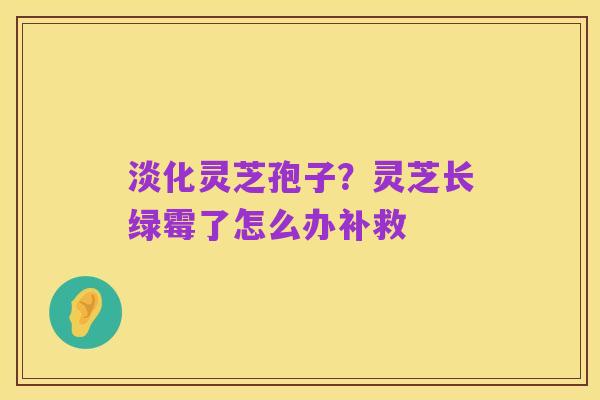 淡化灵芝孢子？灵芝长绿霉了怎么办补救