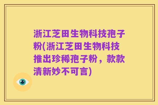 浙江芝田生物科技孢子粉(浙江芝田生物科技推出珍稀孢子粉，款款清新妙不可言)