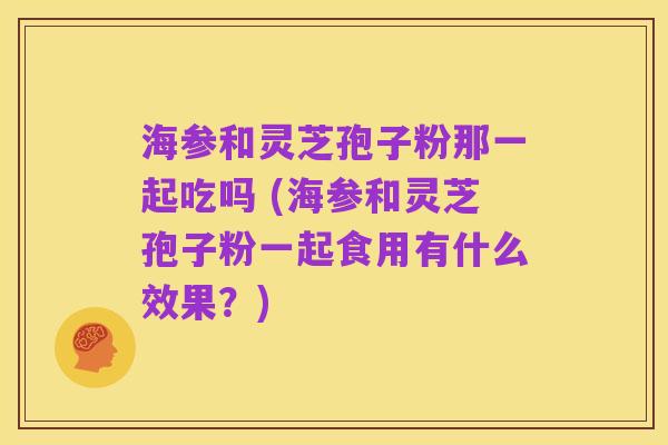 海参和灵芝孢子粉那一起吃吗 (海参和灵芝孢子粉一起食用有什么效果？)