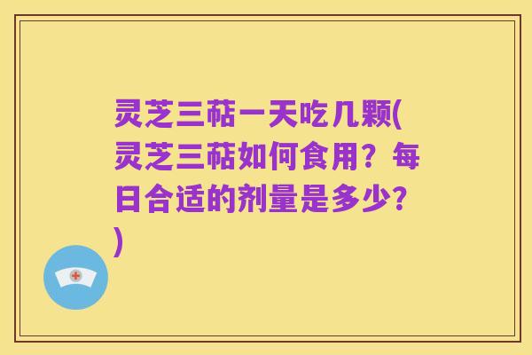 灵芝三萜一天吃几颗(灵芝三萜如何食用?每日合适的剂量是多少?)